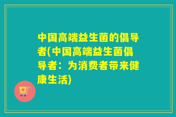 中国高端益生菌的倡导者(中国高端益生菌倡导者：为消费者带来健康生活)