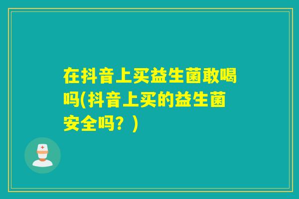在抖音上买益生菌敢喝吗(抖音上买的益生菌安全吗？)