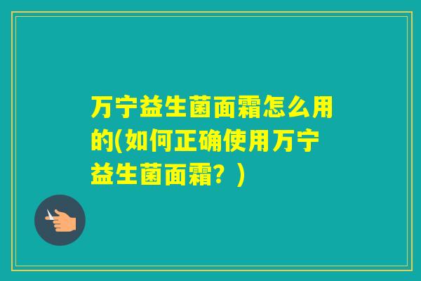 万宁益生菌面霜怎么用的(如何正确使用万宁益生菌面霜？)