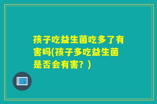 孩子吃益生菌吃多了有害吗(孩子多吃益生菌是否会有害？)