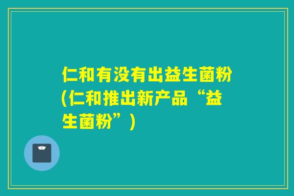 仁和有没有出益生菌粉(仁和推出新产品“益生菌粉”) 仁和有没有出益生菌粉(仁和推出新产品“益生菌粉”)