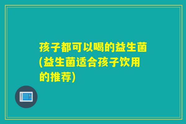 孩子都可以喝的益生菌(益生菌适合孩子饮用的推荐) 孩子都可以喝的益生菌(益生菌适合孩子饮用的推荐)