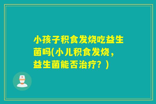 小孩子积食发烧吃益生菌吗(小儿积食发烧,益生菌能否?) 小孩子积食发烧吃益生菌吗(小儿积食发烧,益生菌能否?)