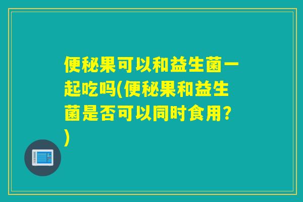 果可以和益生菌一起吃吗(果和益生菌是否可以同时食用？)