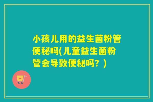 小孩儿用的益生菌粉管吗(儿童益生菌粉管会导致吗？)