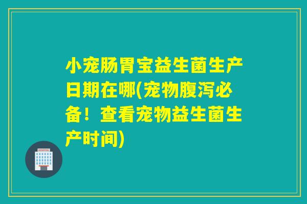 小宠肠胃宝益生菌生产日期在哪(宠物必备！查看宠物益生菌生产时间)