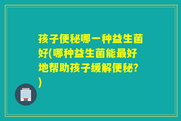 孩子哪一种益生菌好(哪种益生菌能好地帮助孩子缓解?) 孩子哪一种益生菌好(哪种益生菌能好地帮助孩子缓解?)