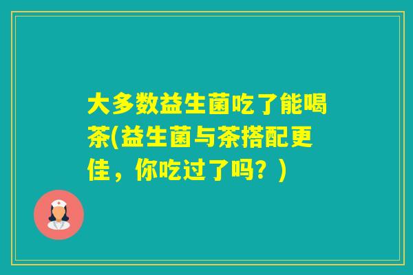 大多数益生菌吃了能喝茶(益生菌与茶搭配更佳,你吃过了吗?) 大多数益生菌吃了能喝茶(益生菌与茶搭配更佳,你吃过了吗?)