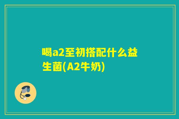 喝a2至初搭配什么益生菌(A2牛奶)