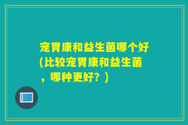 宠胃康和益生菌哪个好(比较宠胃康和益生菌，哪种更好？)