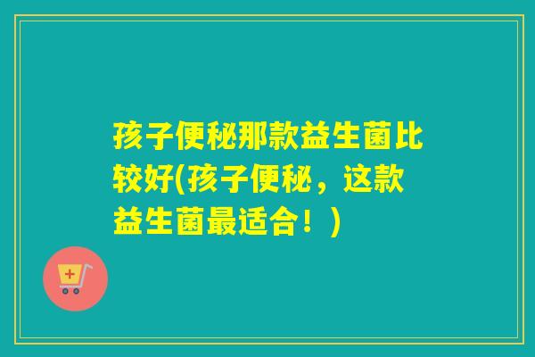 孩子那款益生菌比较好(孩子，这款益生菌适合！)