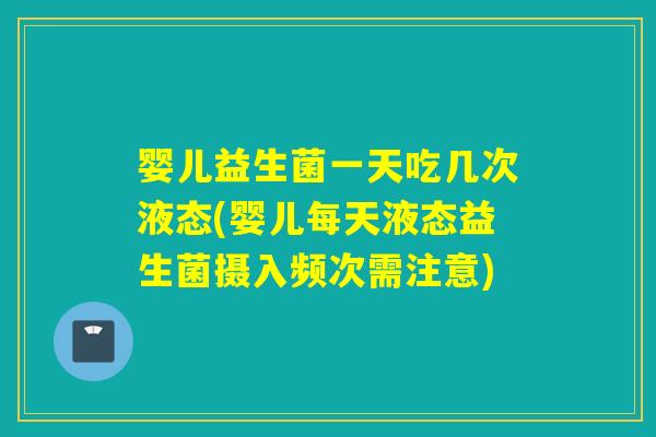 婴儿益生菌一天吃几次液态(婴儿每天液态益生菌摄入频次需注意)