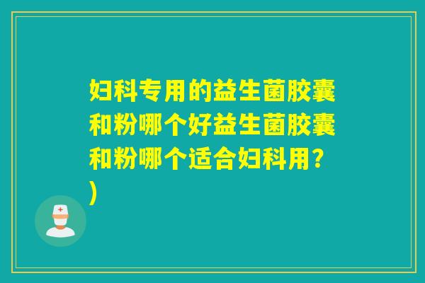 专用的益生菌胶囊和粉哪个好益生菌胶囊和粉哪个适合用？)