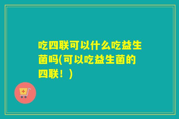 吃四联可以什么吃益生菌吗(可以吃益生菌的四联！)
