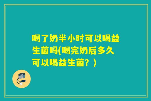 喝了奶半小时可以喝益生菌吗(喝完奶后多久可以喝益生菌？)