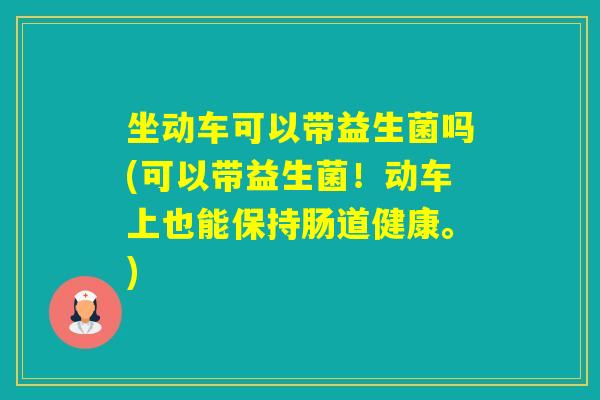 坐动车可以带益生菌吗(可以带益生菌！动车上也能保持肠道健康。)