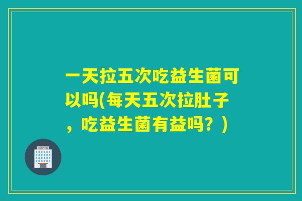 一天拉五次吃益生菌可以吗(每天五次拉肚子，吃益生菌有益吗？)