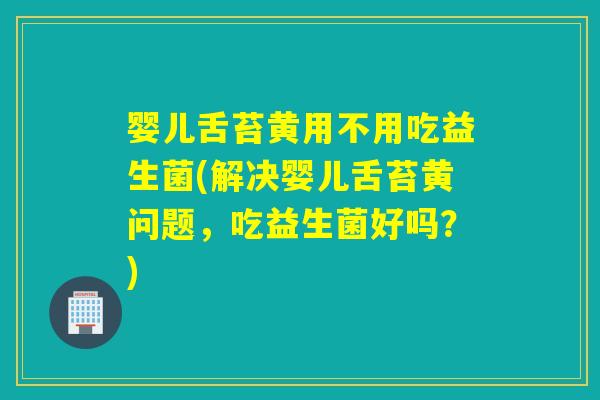 婴儿舌苔黄用不用吃益生菌(解决婴儿舌苔黄问题，吃益生菌好吗？)