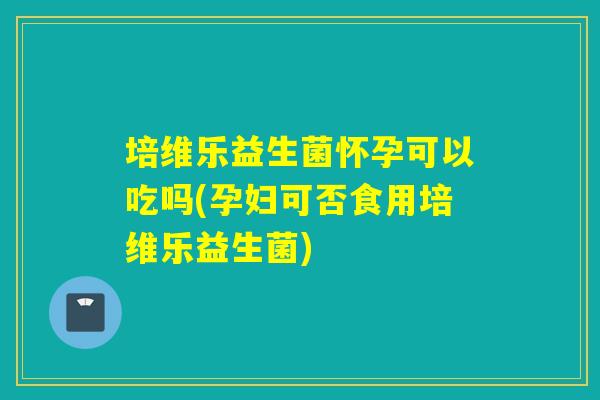 培维乐益生菌怀孕可以吃吗(孕妇可否食用培维乐益生菌)