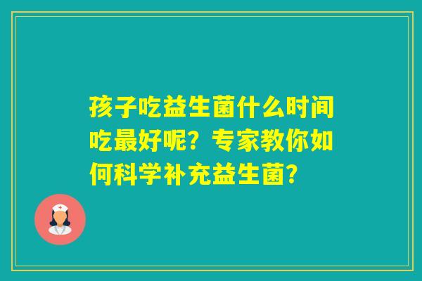 孩子吃益生菌什么时间吃好呢？专家教你如何科学补充益生菌？