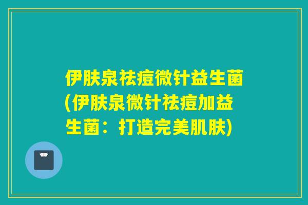 伊肤泉祛痘微针益生菌(伊肤泉微针祛痘加益生菌：打造完美)
