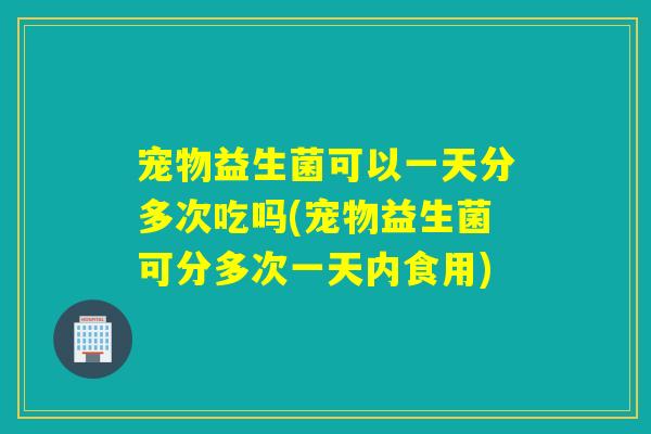 宠物益生菌可以一天分多次吃吗(宠物益生菌可分多次一天内食用)