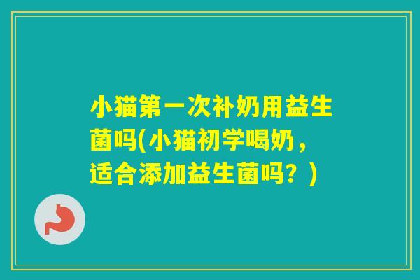 小猫第一次补奶用益生菌吗(小猫初学喝奶,适合添加益生菌吗?) 小猫第一次补奶用益生菌吗(小猫初学喝奶,适合添加益生菌吗?)