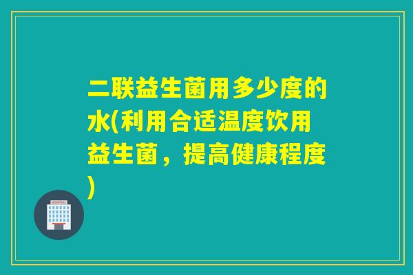 二联益生菌用多少度的水(利用合适温度饮用益生菌，提高健康程度)