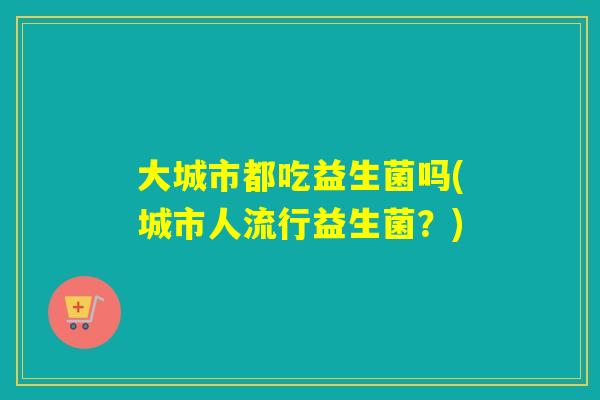 大城市都吃益生菌吗(城市人流行益生菌？)