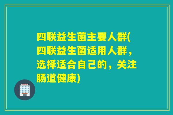 四联益生菌主要人群(四联益生菌适用人群，选择适合自己的，关注肠道健康)