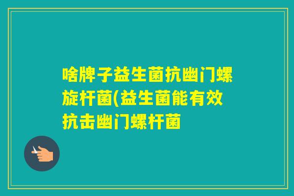 啥牌子益生菌抗幽门螺旋杆菌(益生菌能有效抗击幽门螺杆菌