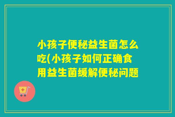 小孩子益生菌怎么吃(小孩子如何正确食用益生菌缓解问题