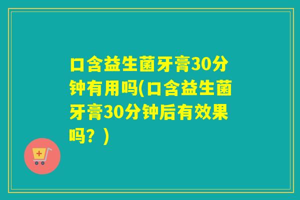 口含益生菌牙膏30分钟有用吗(口含益生菌牙膏30分钟后有效果吗？)
