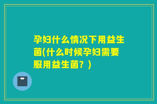 孕妇什么情况下用益生菌(什么时候孕妇需要服用益生菌？)