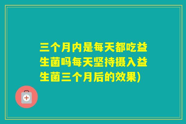三个月内是每天都吃益生菌吗每天坚持摄入益生菌三个月后的效果) 三个月内是每天都吃益生菌吗每天坚持摄入益生菌三个月后的效果)