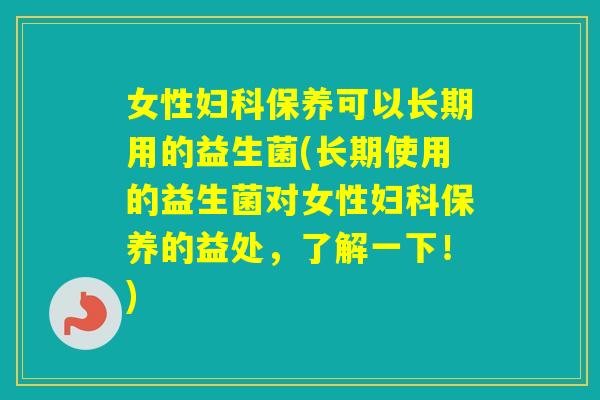 女性保养可以长期用的益生菌(长期使用的益生菌对女性保养的益处，了解一下！)
