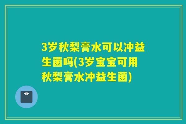 3岁秋梨膏水可以冲益生菌吗(3岁宝宝可用秋梨膏水冲益生菌)