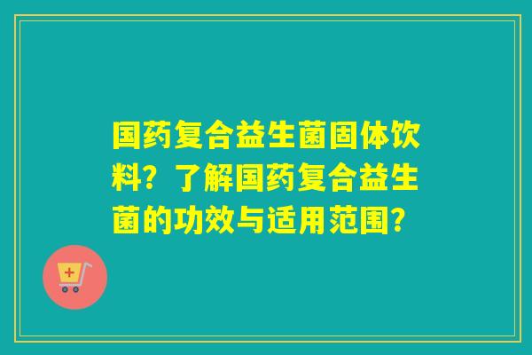 国药复合益生菌固体饮料？了解国药复合益生菌的功效与适用范围？