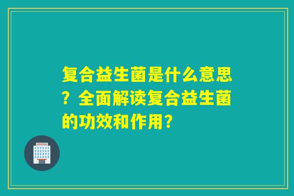 复合益生菌是什么意思?全面解读复合益生菌的功效和作用? 复合益生菌是什么意思?全面解读复合益生菌的功效和作用?