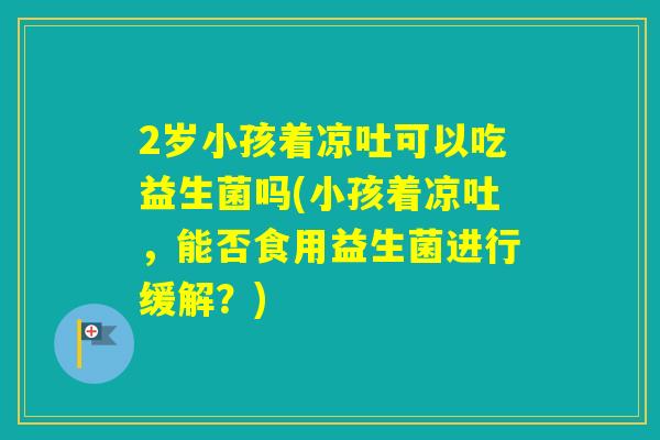 2岁小孩着凉吐可以吃益生菌吗(小孩着凉吐，能否食用益生菌进行缓解？)