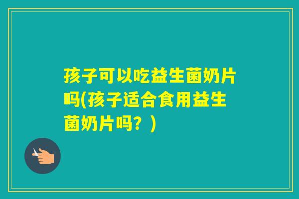 孩子可以吃益生菌奶片吗(孩子适合食用益生菌奶片吗？)