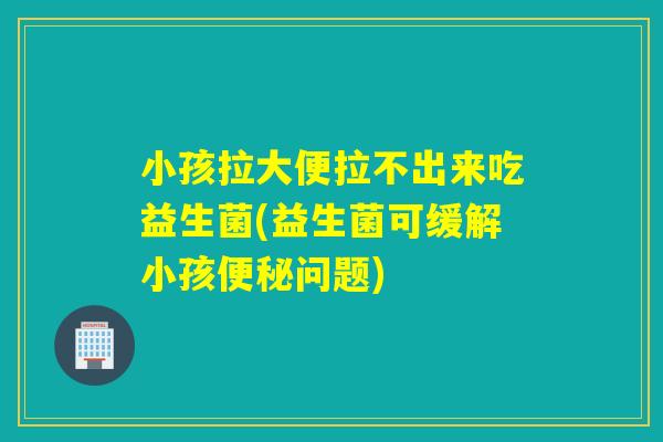 小孩拉大便拉不出来吃益生菌(益生菌可缓解小孩问题)