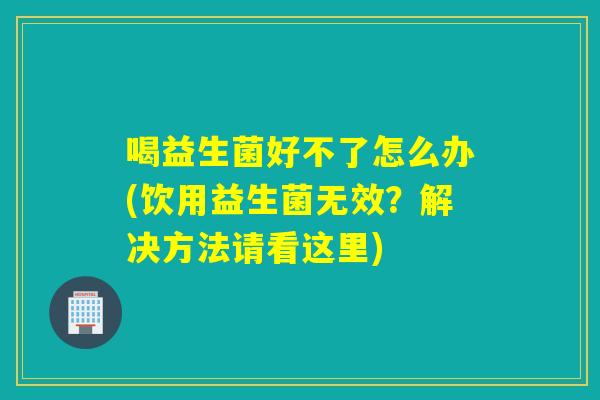喝益生菌好不了怎么办(饮用益生菌无效？解决方法请看这里)