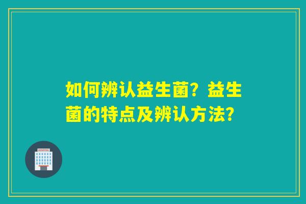 如何辨认益生菌？益生菌的特点及辨认方法？