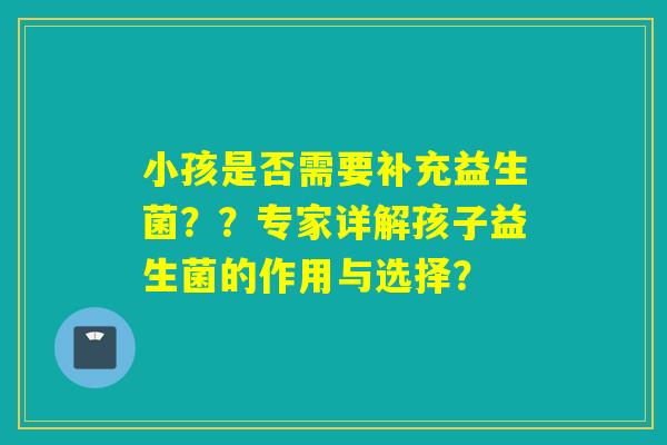 小孩是否需要补充益生菌??专家详解孩子益生菌的作用与选择? 小孩是否需要补充益生菌??专家详解孩子益生菌的作用与选择?