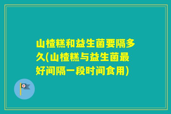 山楂糕和益生菌要隔多久(山楂糕与益生菌好间隔一段时间食用)