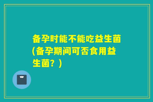 备孕时能不能吃益生菌(备孕期间可否食用益生菌？)