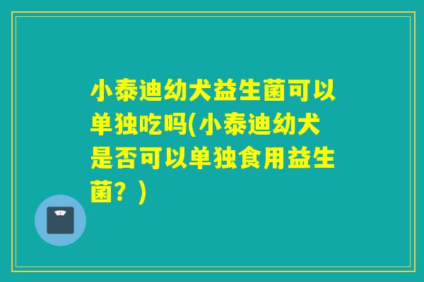 小泰迪幼犬益生菌可以单独吃吗(小泰迪幼犬是否可以单独食用益生菌？)