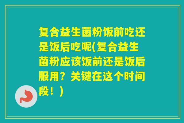 复合益生菌粉饭前吃还是饭后吃呢(复合益生菌粉应该饭前还是饭后服用？关键在这个时间段！)