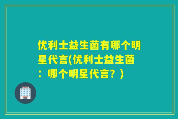 优利士益生菌有哪个明星代言(优利士益生菌：哪个明星代言？)